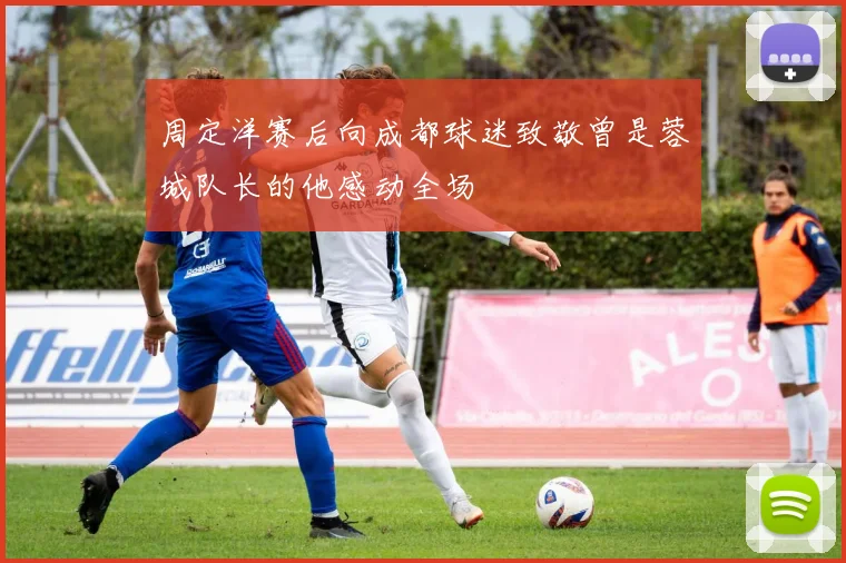 周定洋赛后向成都球迷致敬曾是蓉城队长的他感动全场
