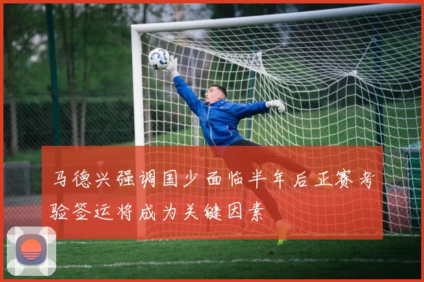 马德兴强调国少面临半年后正赛考验签运将成为关键因素