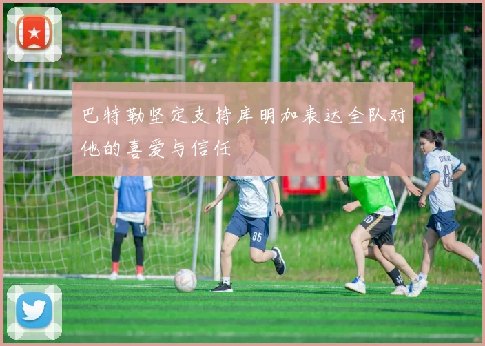 巴特勒坚定支持库明加表达全队对他的喜爱与信任