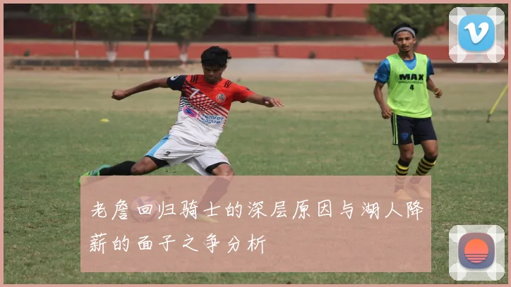 老詹回归骑士的深层原因与湖人降薪的面子之争分析