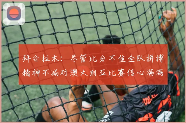 拜合拉木：尽管比分不佳全队拼搏精神不减对澳大利亚比赛信心满满期待进球