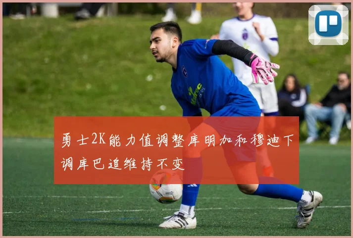 勇士2K能力值调整库明加和穆迪下调库巴追维持不变
