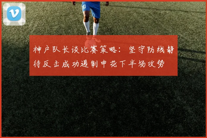 神户队长谈比赛策略：坚守防线静待反击成功遏制申花下半场攻势