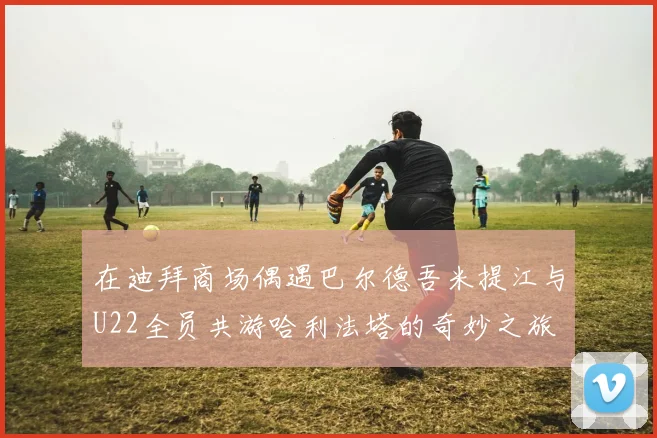 在迪拜商场偶遇巴尔德吾米提江与U22全员共游哈利法塔的奇妙之旅