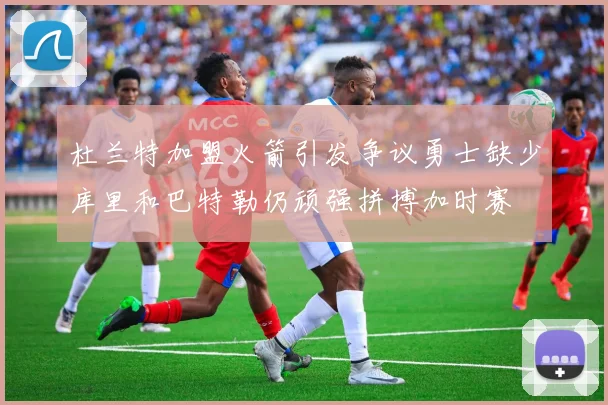 杜兰特加盟火箭引发争议勇士缺少库里和巴特勒仍顽强拼搏加时赛