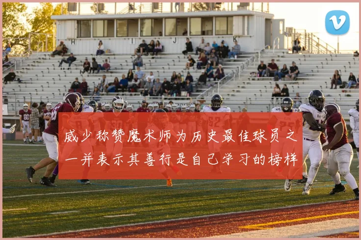 威少称赞魔术师为历史最佳球员之一并表示其善行是自己学习的榜样