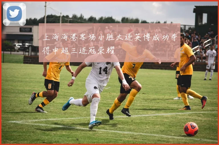 上海海港客场小胜大连英博成功夺得中超三连冠荣耀