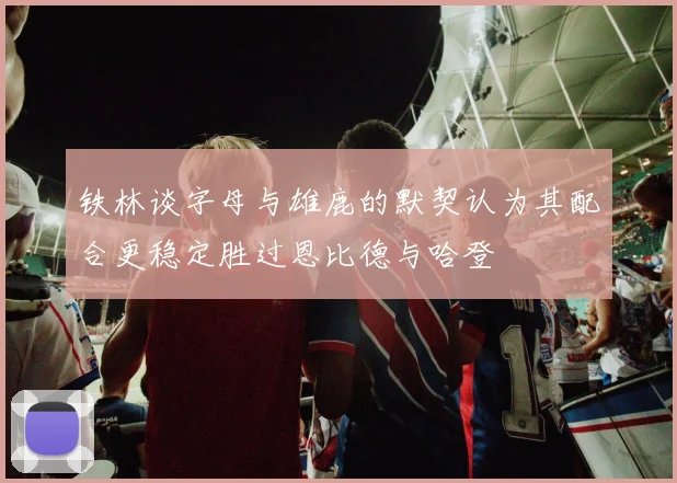铁林谈字母与雄鹿的默契认为其配合更稳定胜过恩比德与哈登