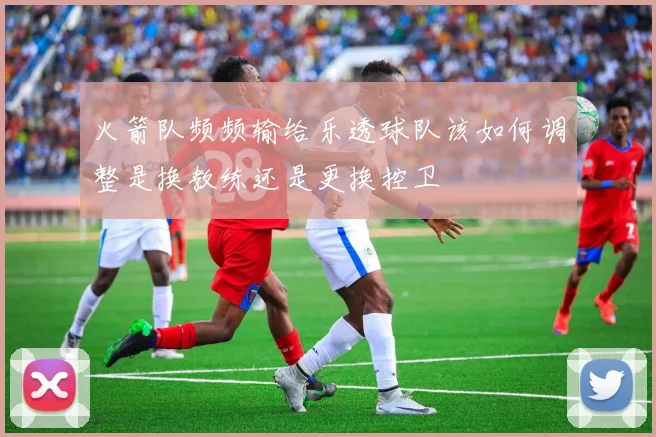 火箭队频频输给乐透球队该如何调整是换教练还是更换控卫