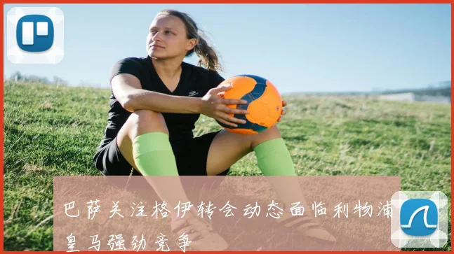 巴萨关注格伊转会动态面临利物浦皇马强劲竞争