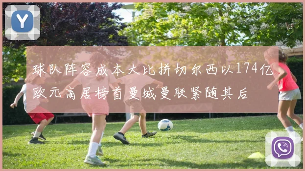 球队阵容成本大比拼切尔西以174亿欧元高居榜首曼城曼联紧随其后