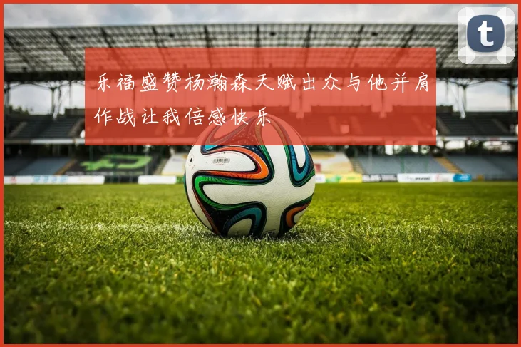乐福盛赞杨瀚森天赋出众与他并肩作战让我倍感快乐