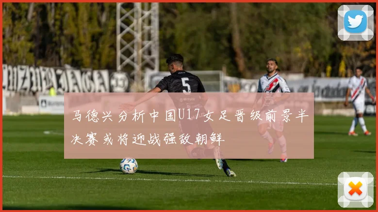 马德兴分析中国U17女足晋级前景半决赛或将迎战强敌朝鲜