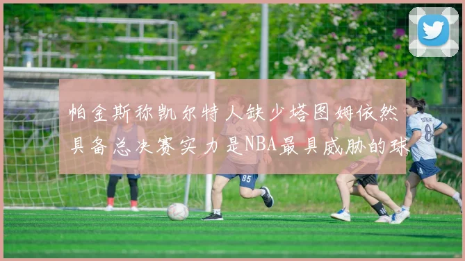 帕金斯称凯尔特人缺少塔图姆依然具备总决赛实力是NBA最具威胁的球队