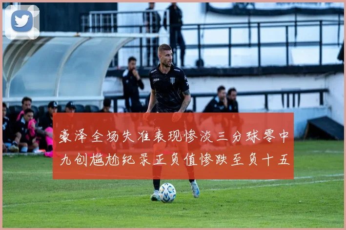 豪泽全场失准表现惨淡三分球零中九创尴尬纪录正负值惨跌至负十五