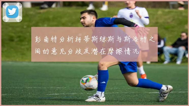彭南特分析柯蒂斯琼斯与斯洛特之间的意见分歧及潜在摩擦情况