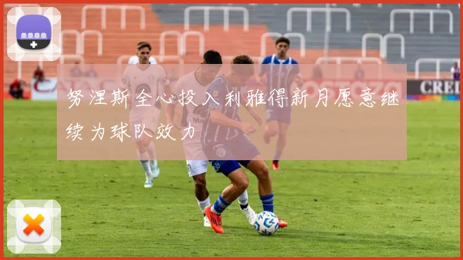 努涅斯全心投入利雅得新月愿意继续为球队效力