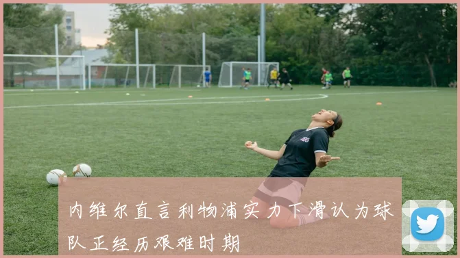 内维尔直言利物浦实力下滑认为球队正经历艰难时期