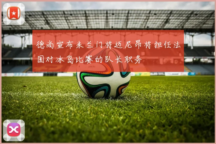 德尚宣布米兰门将迈尼昂将担任法国对冰岛比赛的队长职务