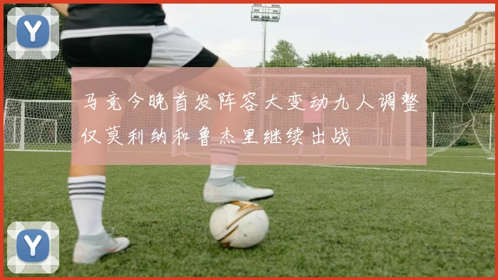 马竞今晚首发阵容大变动九人调整仅莫利纳和鲁杰里继续出战