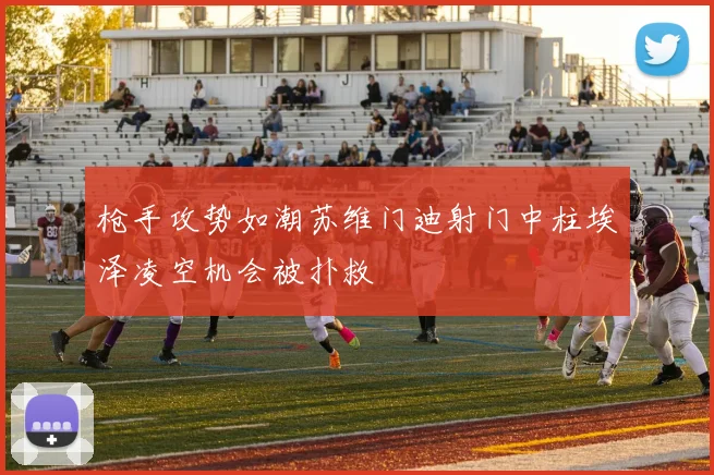 枪手攻势如潮苏维门迪射门中柱埃泽凌空机会被扑救