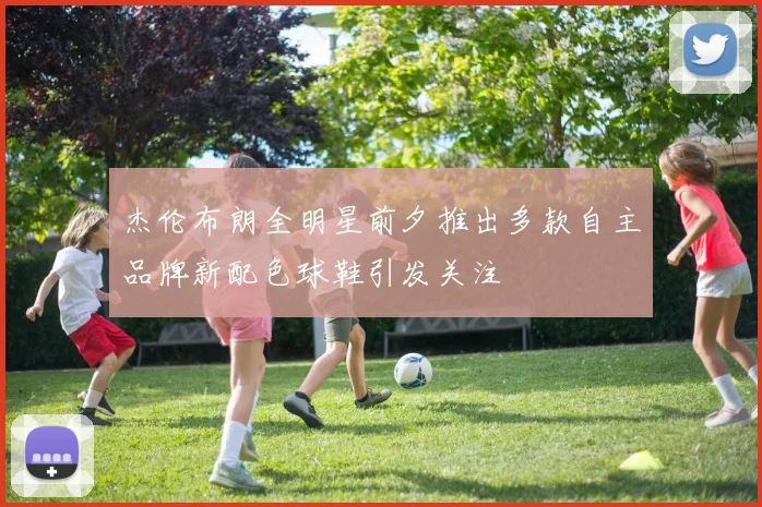 杰伦布朗全明星前夕推出多款自主品牌新配色球鞋引发关注