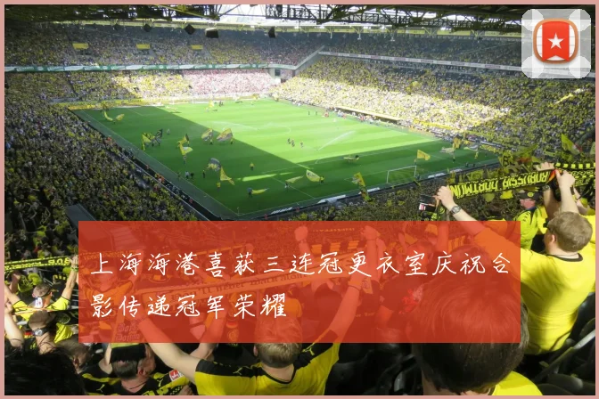 上海海港喜获三连冠更衣室庆祝合影传递冠军荣耀