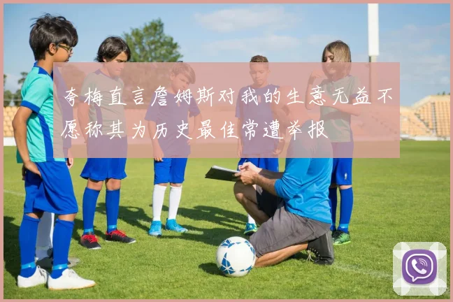 夸梅直言詹姆斯对我的生意无益不愿称其为历史最佳常遭举报